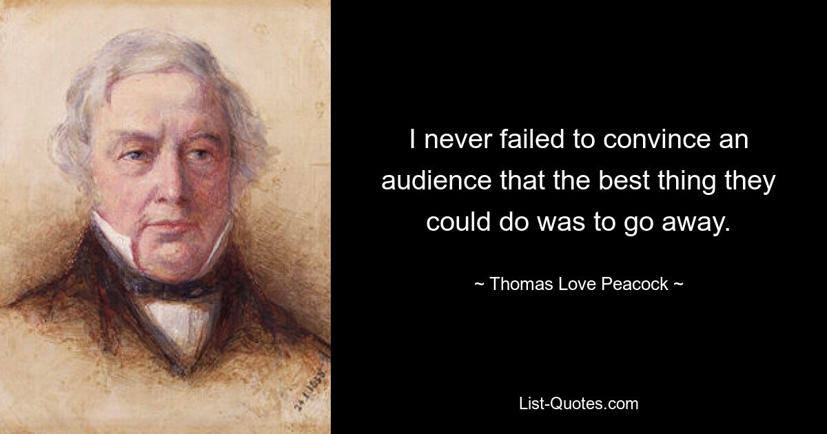 I never failed to convince an audience that the best thing they could do was to go away. — © Thomas Love Peacock