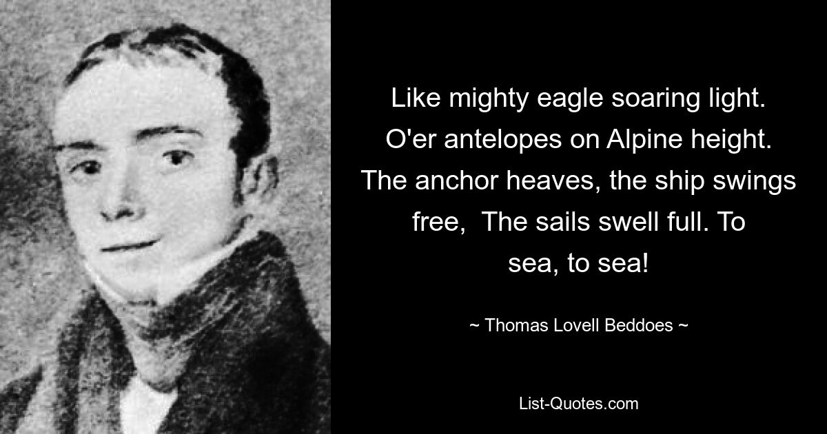 Like mighty eagle soaring light. O'er antelopes on Alpine height. The anchor heaves, the ship swings free,  The sails swell full. To sea, to sea! — © Thomas Lovell Beddoes