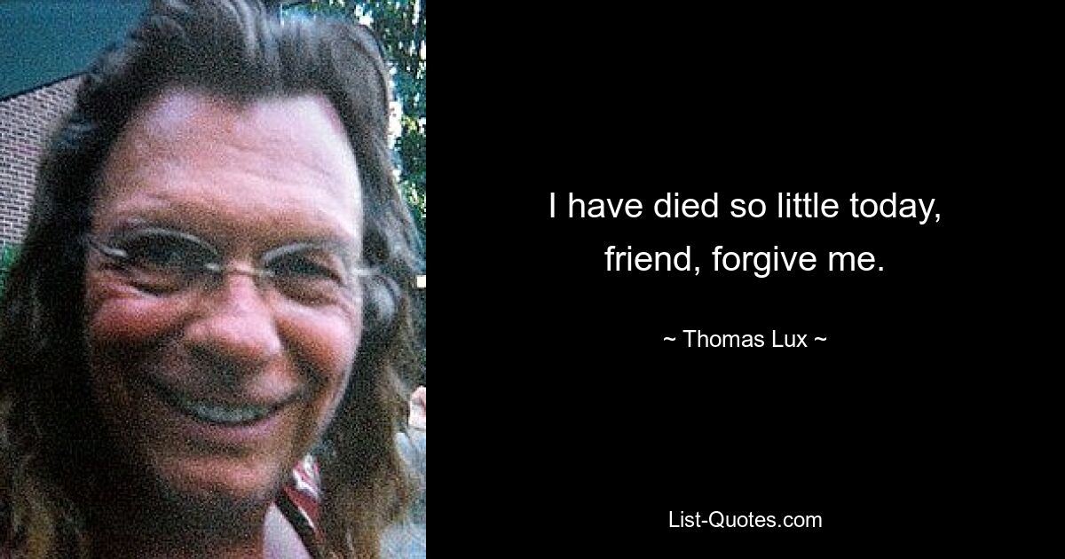 I have died so little today, friend, forgive me. — © Thomas Lux