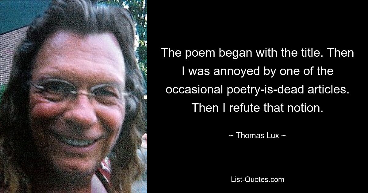 The poem began with the title. Then I was annoyed by one of the occasional poetry-is-dead articles. Then I refute that notion. — © Thomas Lux