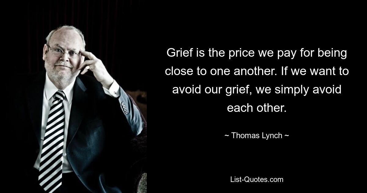 Grief is the price we pay for being close to one another. If we want to avoid our grief, we simply avoid each other. — © Thomas Lynch