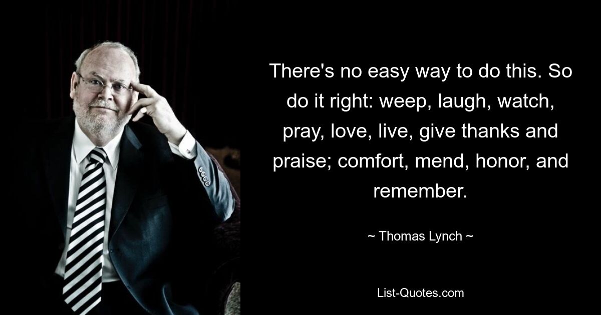 There's no easy way to do this. So do it right: weep, laugh, watch, pray, love, live, give thanks and praise; comfort, mend, honor, and remember. — © Thomas Lynch