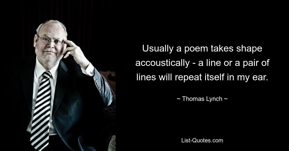 Usually a poem takes shape accoustically - a line or a pair of lines will repeat itself in my ear. — © Thomas Lynch