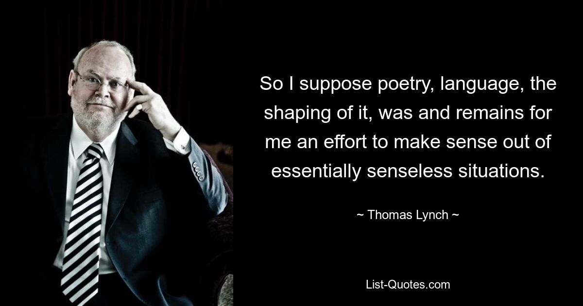 So I suppose poetry, language, the shaping of it, was and remains for me an effort to make sense out of essentially senseless situations. — © Thomas Lynch