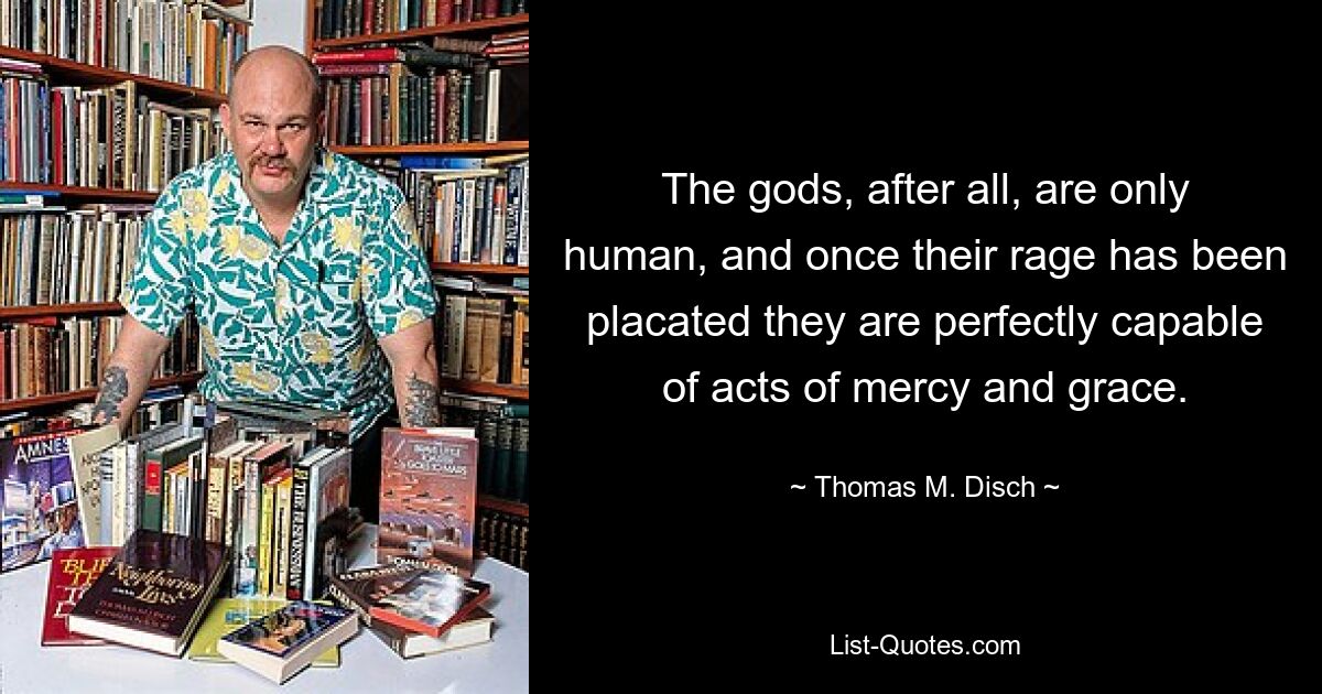 The gods, after all, are only human, and once their rage has been placated they are perfectly capable of acts of mercy and grace. — © Thomas M. Disch