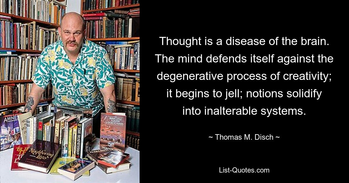 Thought is a disease of the brain. The mind defends itself against the degenerative process of creativity; it begins to jell; notions solidify into inalterable systems. — © Thomas M. Disch