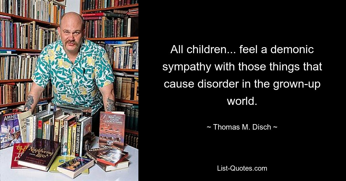 All children... feel a demonic sympathy with those things that cause disorder in the grown-up world. — © Thomas M. Disch