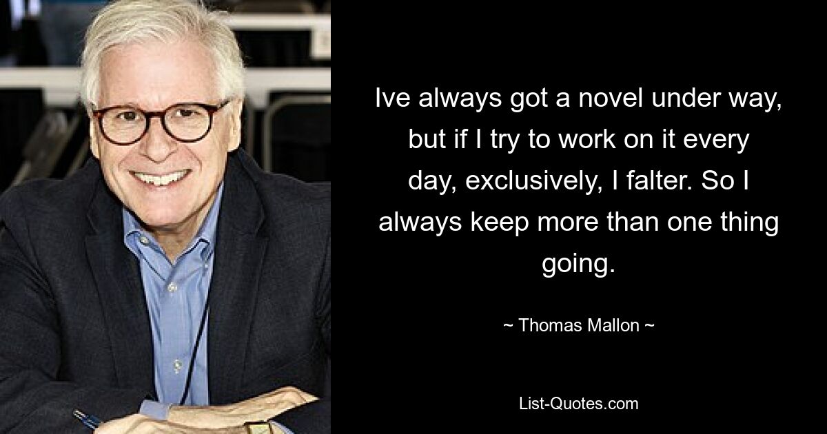 Ive always got a novel under way, but if I try to work on it every day, exclusively, I falter. So I always keep more than one thing going. — © Thomas Mallon