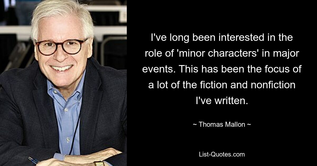 I've long been interested in the role of 'minor characters' in major events. This has been the focus of a lot of the fiction and nonfiction I've written. — © Thomas Mallon