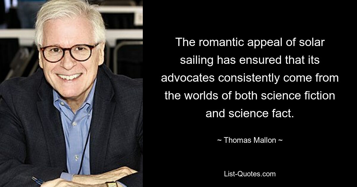 The romantic appeal of solar sailing has ensured that its advocates consistently come from the worlds of both science fiction and science fact. — © Thomas Mallon