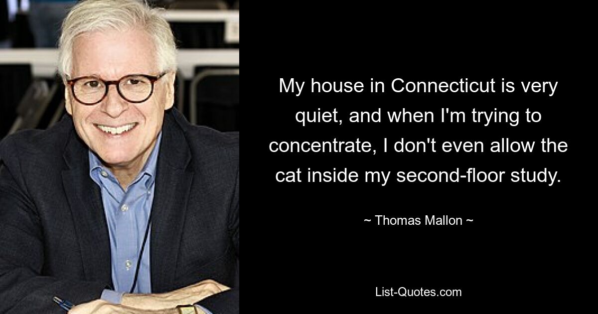 My house in Connecticut is very quiet, and when I'm trying to concentrate, I don't even allow the cat inside my second-floor study. — © Thomas Mallon