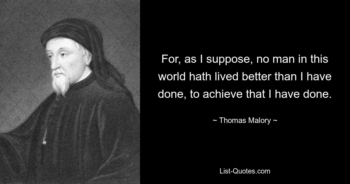 For, as I suppose, no man in this world hath lived better than I have done, to achieve that I have done. — © Thomas Malory