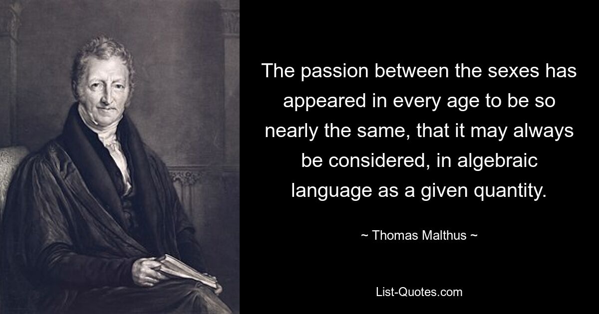 The passion between the sexes has appeared in every age to be so nearly the same, that it may always be considered, in algebraic language as a given quantity. — © Thomas Malthus