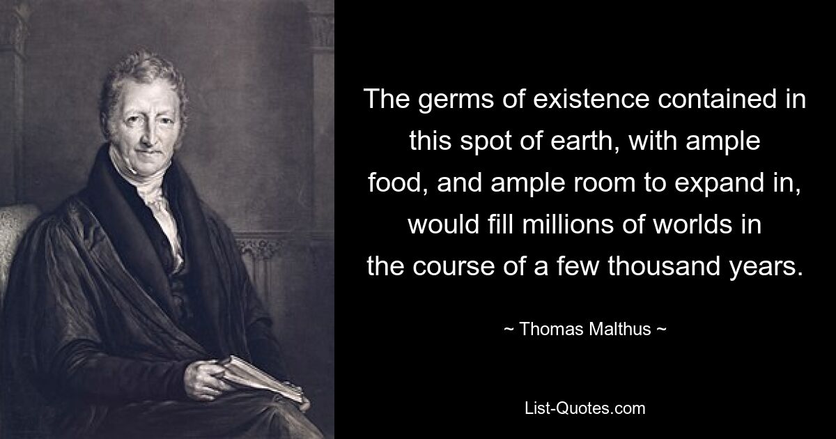 The germs of existence contained in this spot of earth, with ample food, and ample room to expand in, would fill millions of worlds in the course of a few thousand years. — © Thomas Malthus