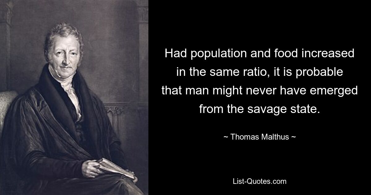 Had population and food increased in the same ratio, it is probable that man might never have emerged from the savage state. — © Thomas Malthus