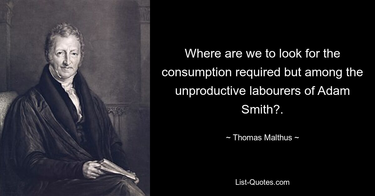 Where are we to look for the consumption required but among the unproductive labourers of Adam Smith?. — © Thomas Malthus