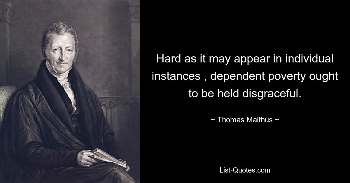 Hard as it may appear in individual instances , dependent poverty ought to be held disgraceful. — © Thomas Malthus