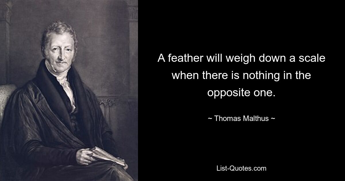 A feather will weigh down a scale when there is nothing in the opposite one. — © Thomas Malthus