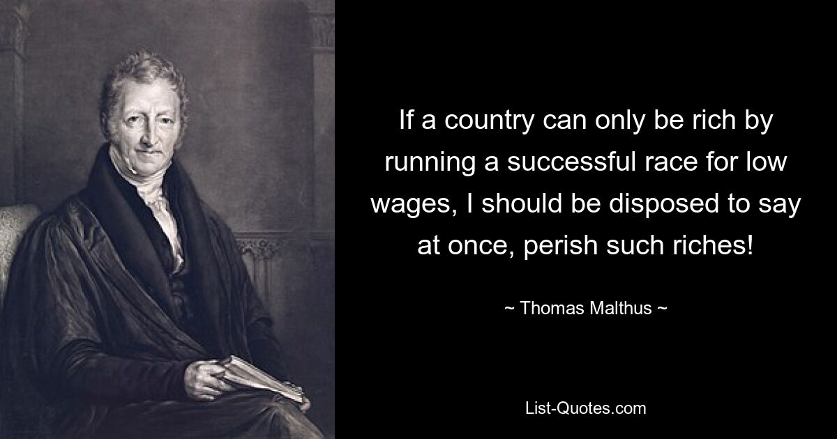 If a country can only be rich by running a successful race for low wages, I should be disposed to say at once, perish such riches! — © Thomas Malthus