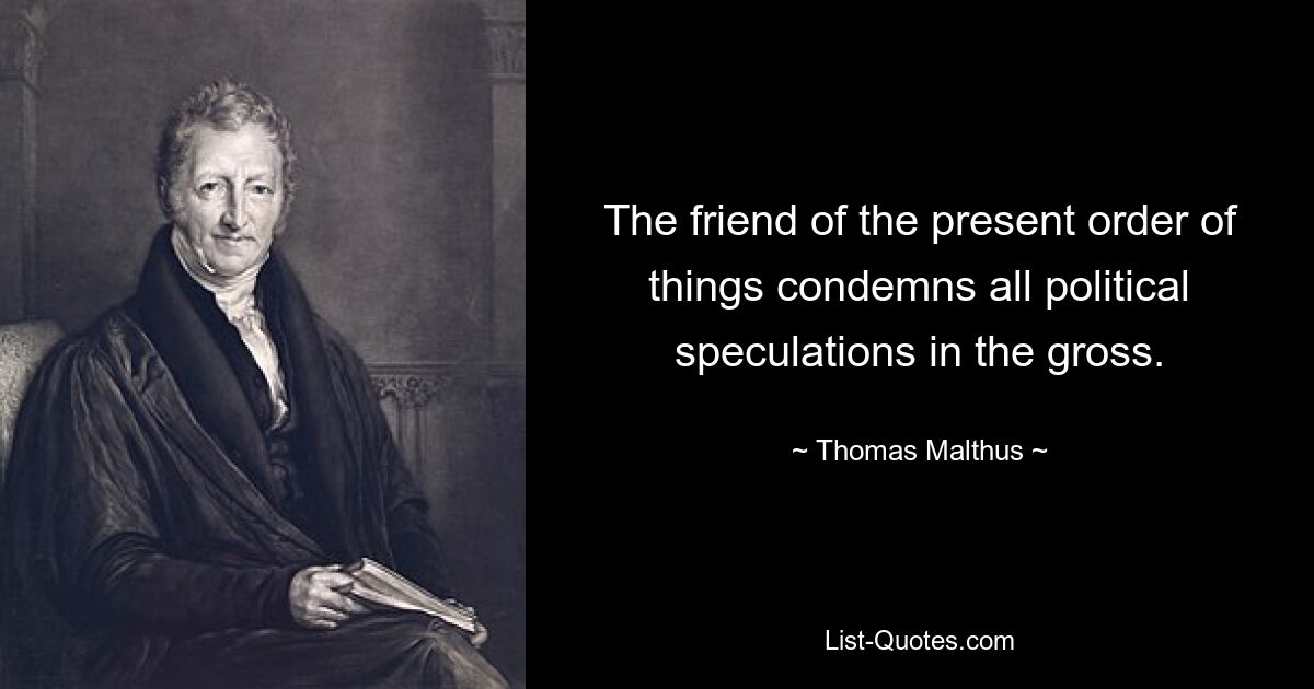 The friend of the present order of things condemns all political speculations in the gross. — © Thomas Malthus