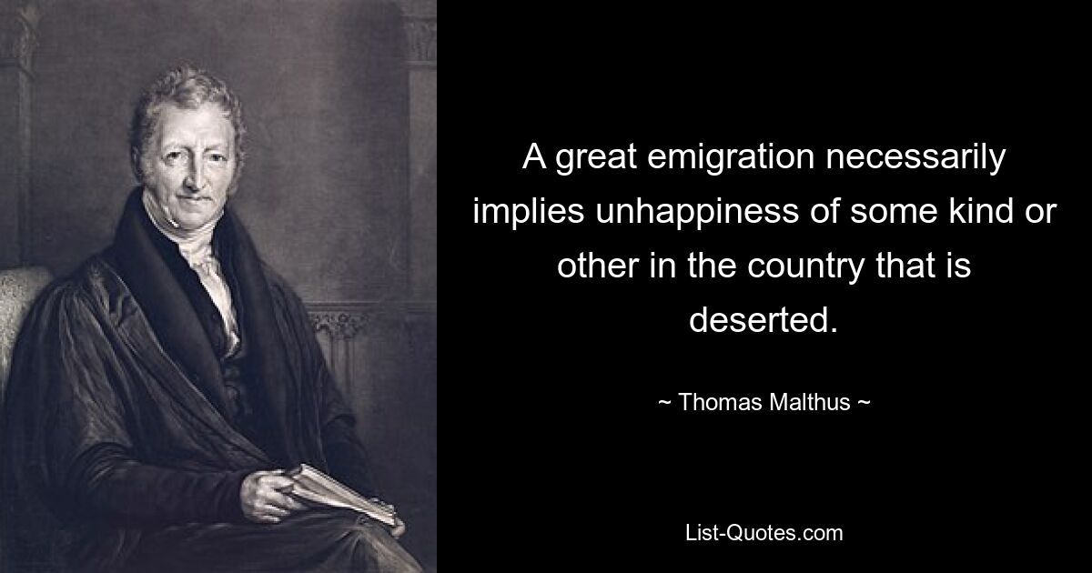 A great emigration necessarily implies unhappiness of some kind or other in the country that is deserted. — © Thomas Malthus