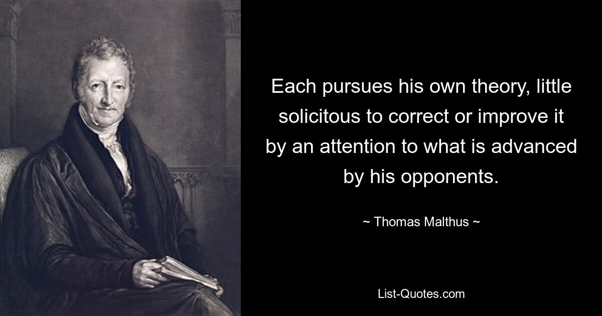 Each pursues his own theory, little solicitous to correct or improve it by an attention to what is advanced by his opponents. — © Thomas Malthus