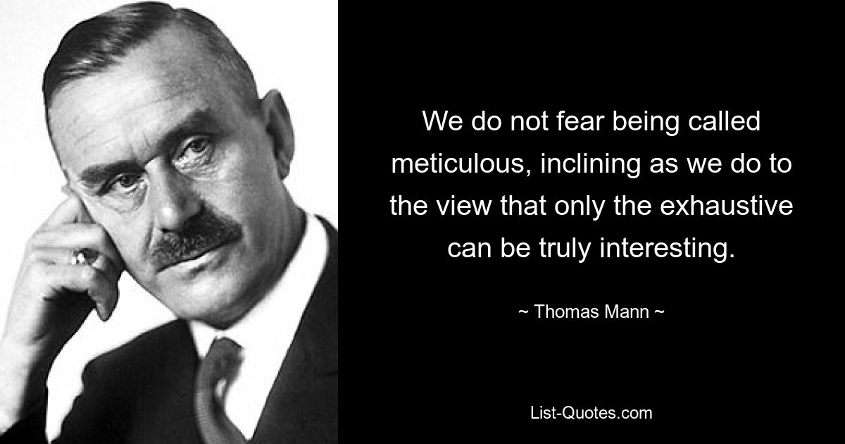 We do not fear being called meticulous, inclining as we do to the view that only the exhaustive can be truly interesting. — © Thomas Mann