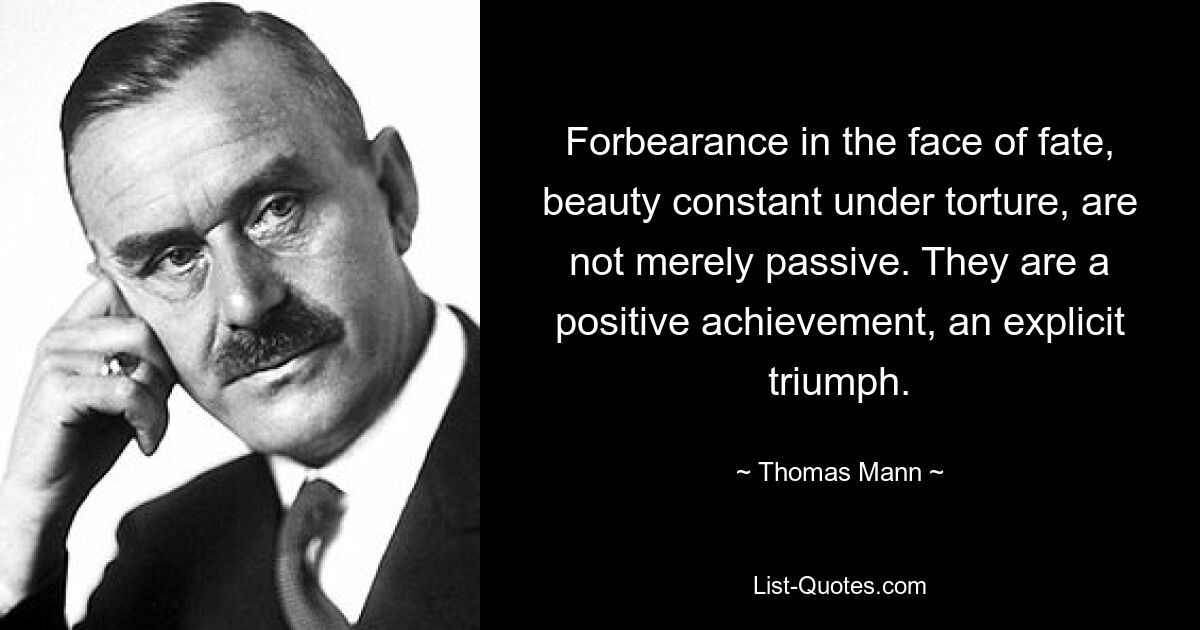 Forbearance in the face of fate, beauty constant under torture, are not merely passive. They are a positive achievement, an explicit triumph. — © Thomas Mann