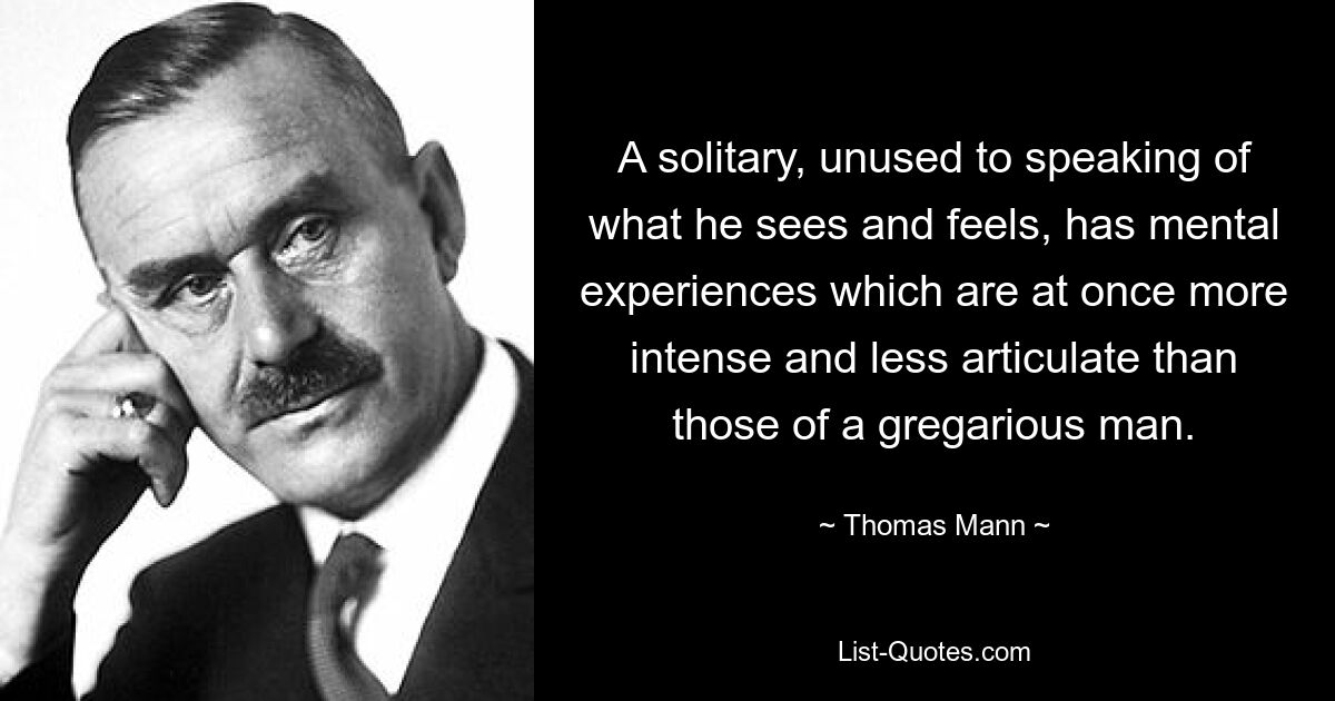 A solitary, unused to speaking of what he sees and feels, has mental experiences which are at once more intense and less articulate than those of a gregarious man. — © Thomas Mann