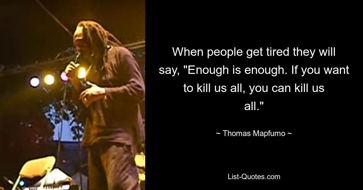 When people get tired they will say, "Enough is enough. If you want to kill us all, you can kill us all." — © Thomas Mapfumo