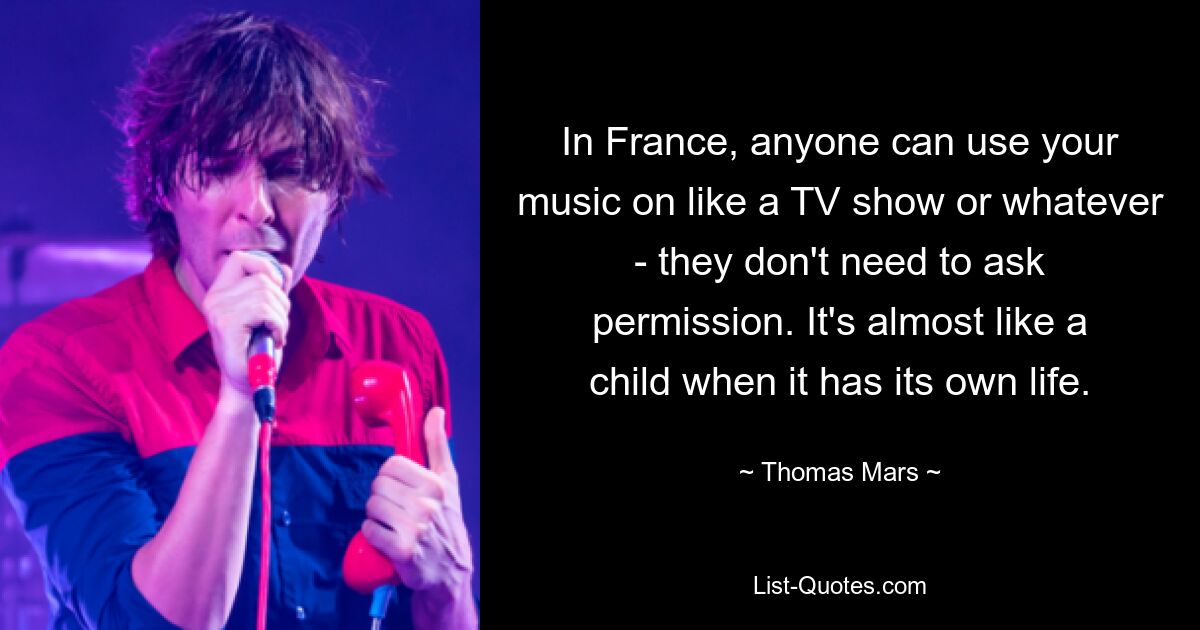 In France, anyone can use your music on like a TV show or whatever - they don't need to ask permission. It's almost like a child when it has its own life. — © Thomas Mars