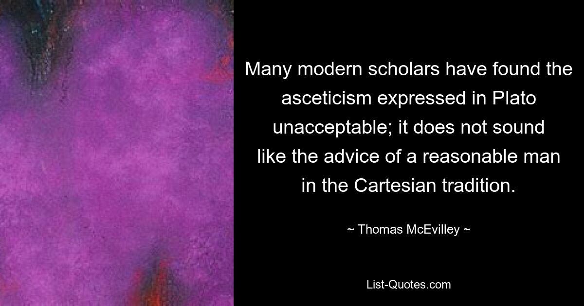 Many modern scholars have found the asceticism expressed in Plato unacceptable; it does not sound like the advice of a reasonable man in the Cartesian tradition. — © Thomas McEvilley