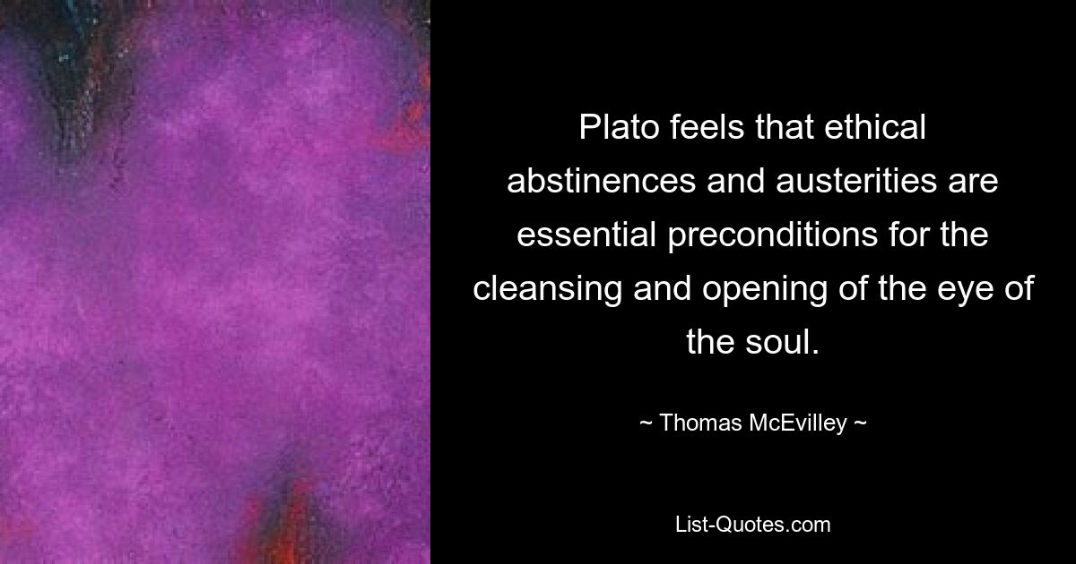 Plato feels that ethical abstinences and austerities are essential preconditions for the cleansing and opening of the eye of the soul. — © Thomas McEvilley