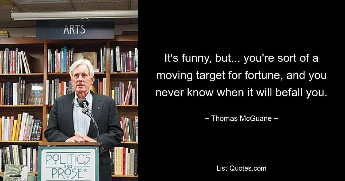 It's funny, but... you're sort of a moving target for fortune, and you never know when it will befall you. — © Thomas McGuane