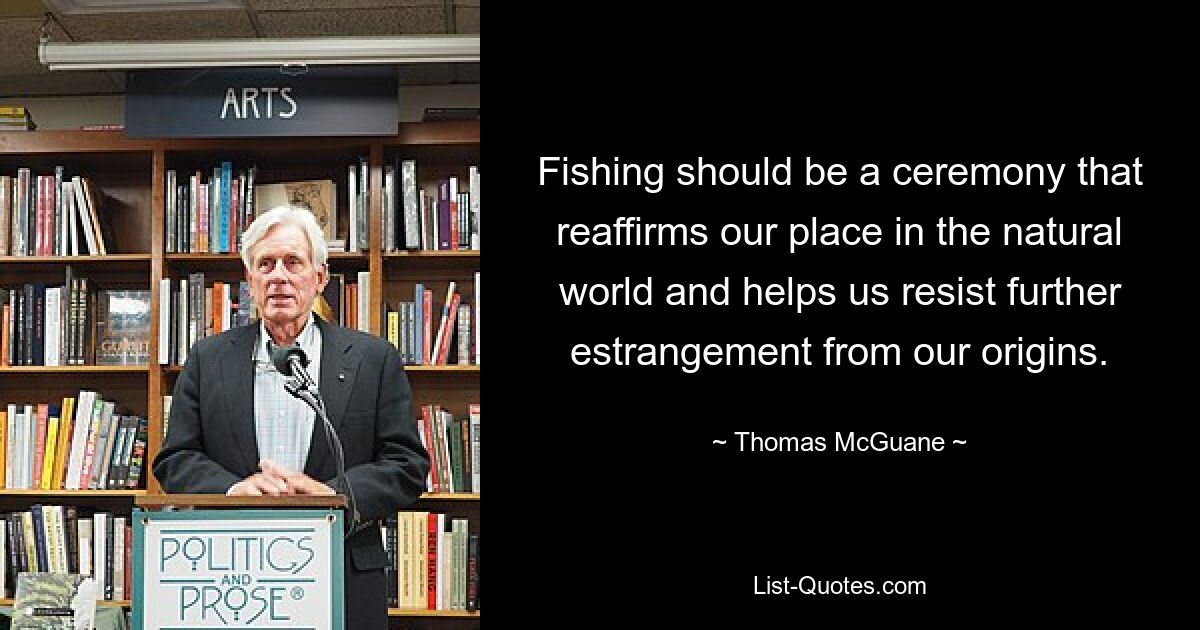 Fishing should be a ceremony that reaffirms our place in the natural world and helps us resist further estrangement from our origins. — © Thomas McGuane