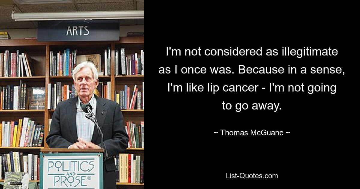 I'm not considered as illegitimate as I once was. Because in a sense, I'm like lip cancer - I'm not going to go away. — © Thomas McGuane