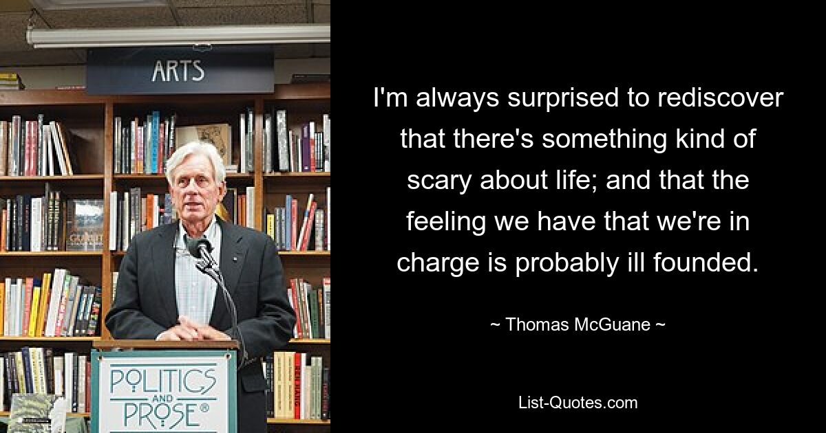 I'm always surprised to rediscover that there's something kind of scary about life; and that the feeling we have that we're in charge is probably ill founded. — © Thomas McGuane