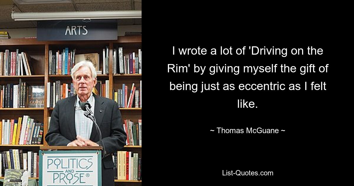 I wrote a lot of 'Driving on the Rim' by giving myself the gift of being just as eccentric as I felt like. — © Thomas McGuane