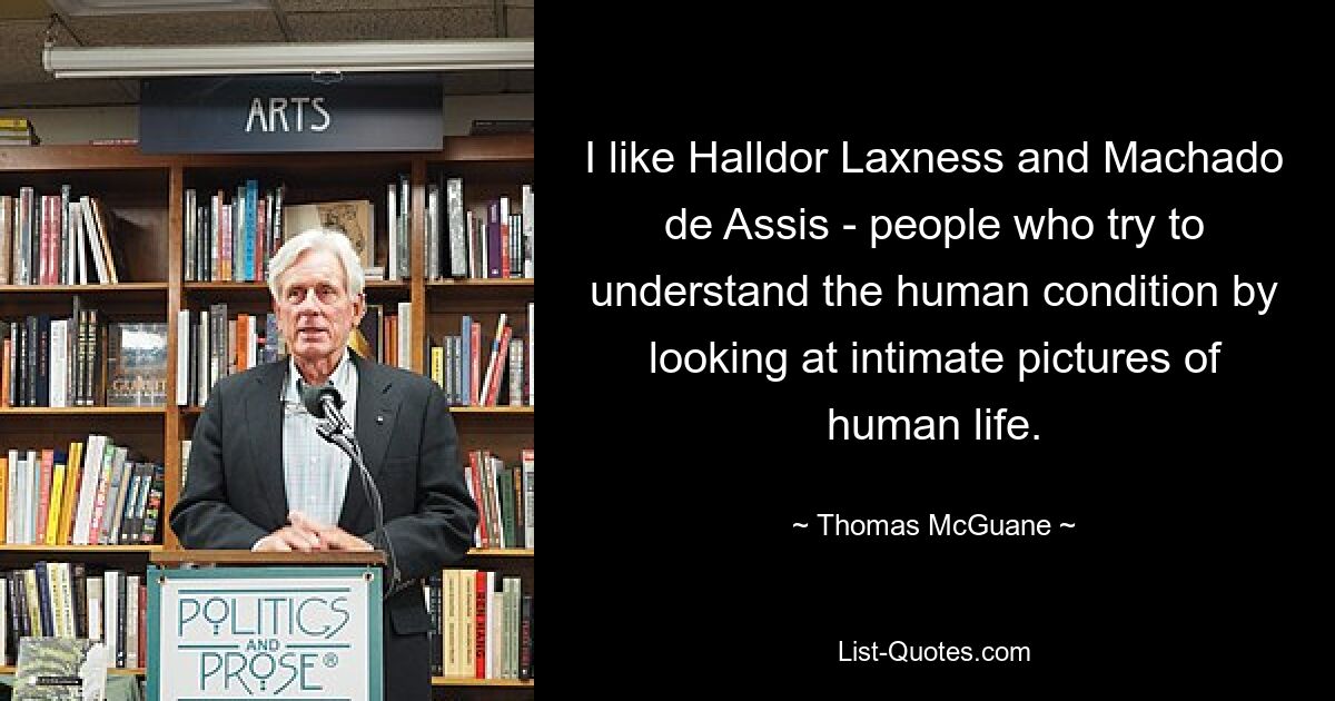 I like Halldor Laxness and Machado de Assis - people who try to understand the human condition by looking at intimate pictures of human life. — © Thomas McGuane