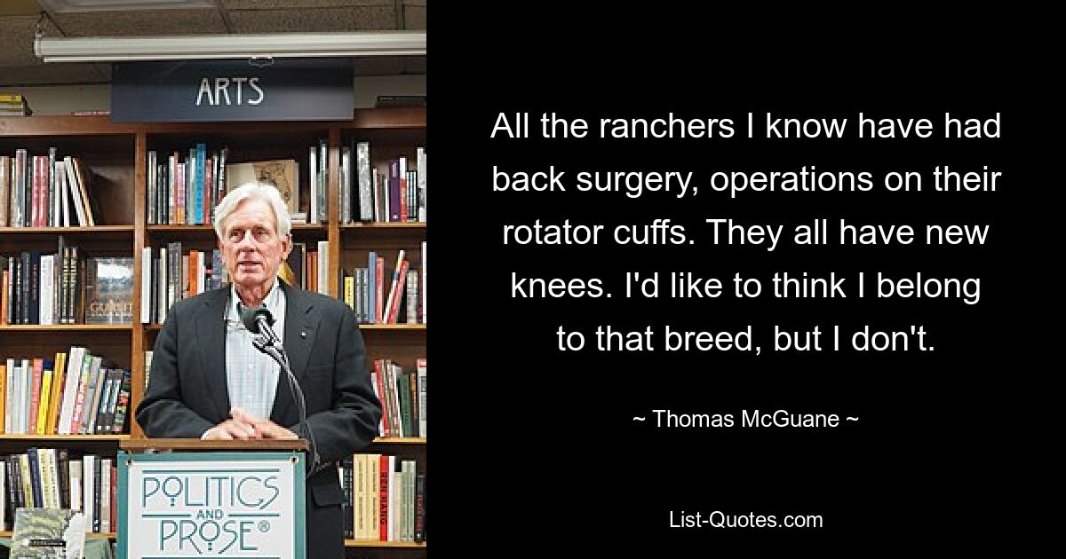 All the ranchers I know have had back surgery, operations on their rotator cuffs. They all have new knees. I'd like to think I belong to that breed, but I don't. — © Thomas McGuane