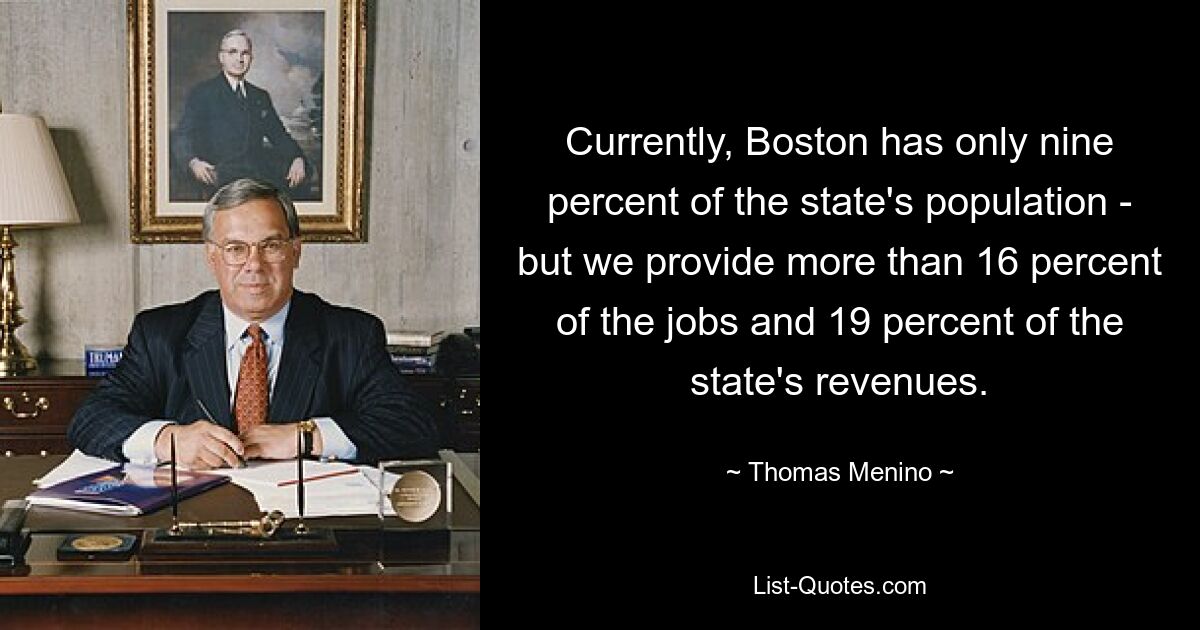 Currently, Boston has only nine percent of the state's population - but we provide more than 16 percent of the jobs and 19 percent of the state's revenues. — © Thomas Menino