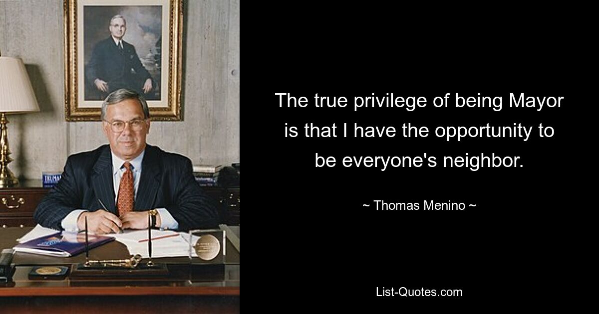 The true privilege of being Mayor is that I have the opportunity to be everyone's neighbor. — © Thomas Menino