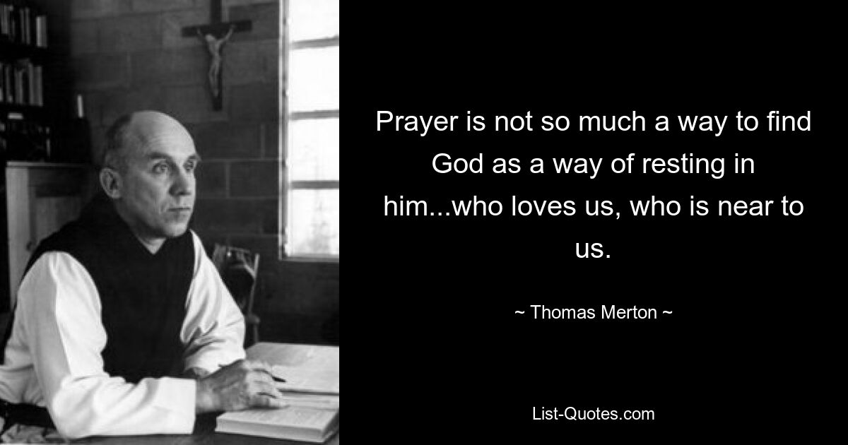 Prayer is not so much a way to find God as a way of resting in him...who loves us, who is near to us. — © Thomas Merton