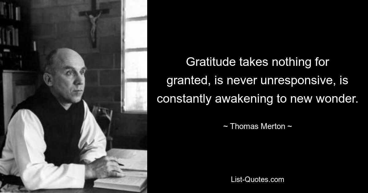 Gratitude takes nothing for granted, is never unresponsive, is constantly awakening to new wonder. — © Thomas Merton