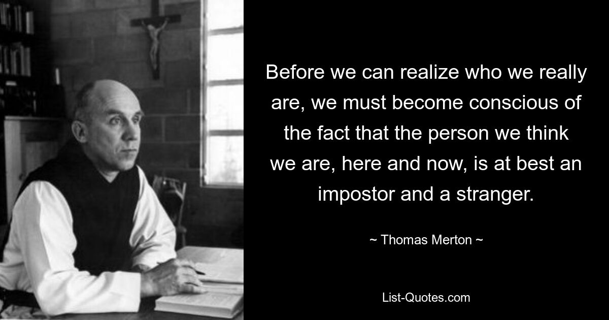 Before we can realize who we really are, we must become conscious of the fact that the person we think we are, here and now, is at best an impostor and a stranger. — © Thomas Merton