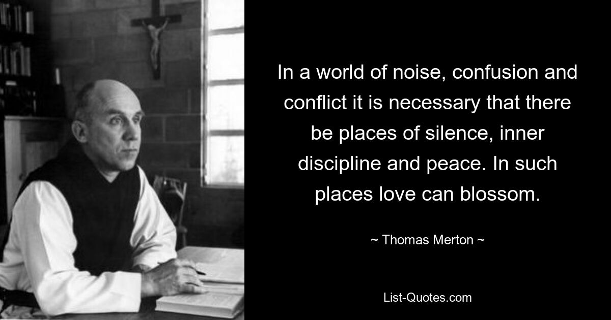 In a world of noise, confusion and conflict it is necessary that there be places of silence, inner discipline and peace. In such places love can blossom. — © Thomas Merton