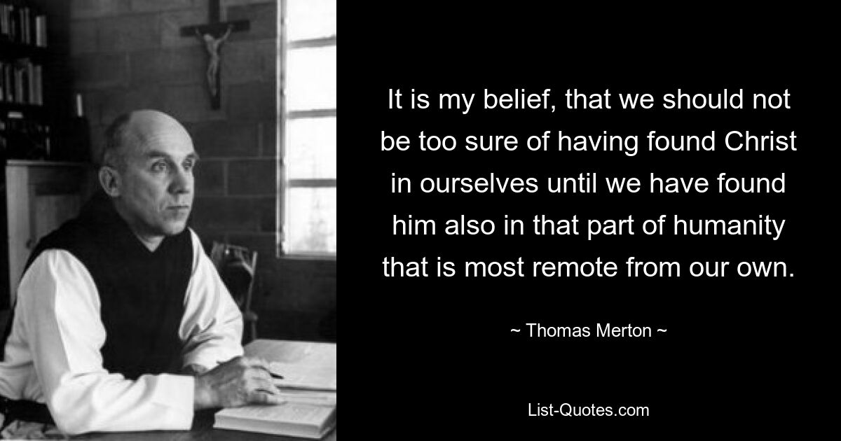 It is my belief, that we should not be too sure of having found Christ in ourselves until we have found him also in that part of humanity that is most remote from our own. — © Thomas Merton