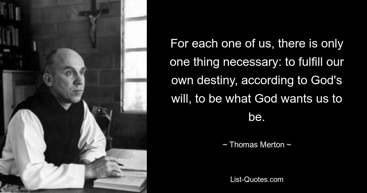 For each one of us, there is only one thing necessary: to fulfill our own destiny, according to God's will, to be what God wants us to be. — © Thomas Merton