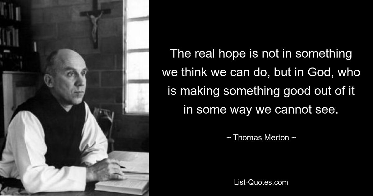 The real hope is not in something we think we can do, but in God, who is making something good out of it in some way we cannot see. — © Thomas Merton