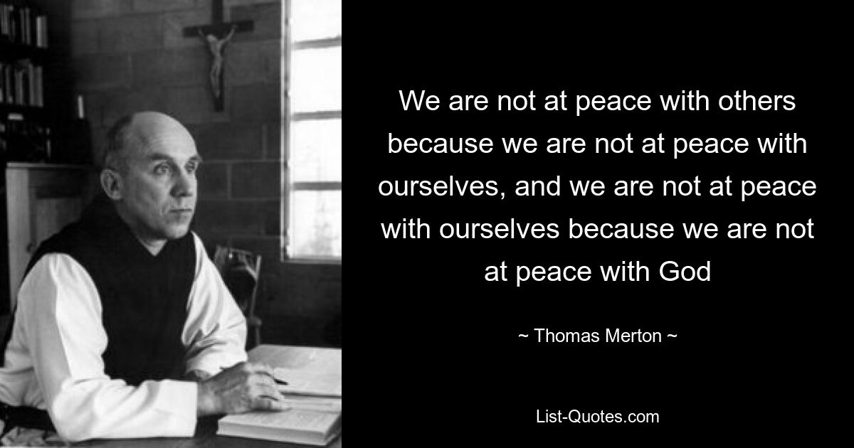 We are not at peace with others because we are not at peace with ourselves, and we are not at peace with ourselves because we are not at peace with God — © Thomas Merton